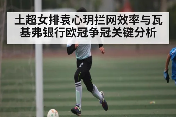 土超女排袁心玥拦网效率与瓦基弗银行欧冠争冠关键分析(Kaiyun)